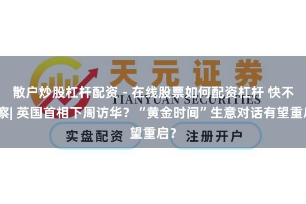 散户炒股杠杆配资 - 在线股票如何配资杠杆 快不雅察| 英国首相下周访华？“黄金时间”生意对话有望重启？
