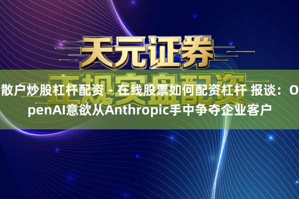 散户炒股杠杆配资 - 在线股票如何配资杠杆 报谈：OpenAI意欲从Anthropic手中争夺企业客户