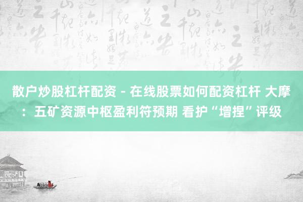 散户炒股杠杆配资 - 在线股票如何配资杠杆 大摩：五矿资源中枢盈利符预期 看护“增捏”评级