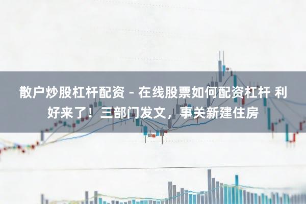 散户炒股杠杆配资 - 在线股票如何配资杠杆 利好来了！三部门发文，事关新建住房