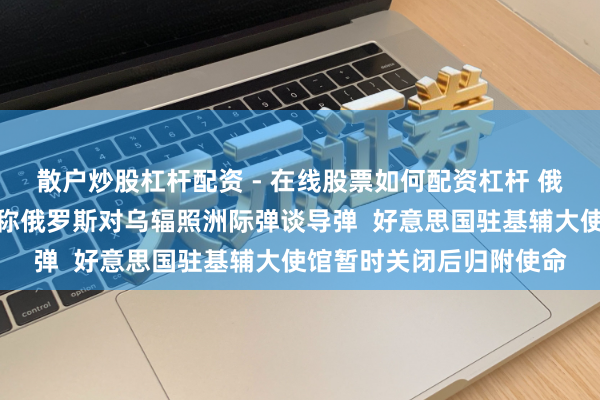 散户炒股杠杆配资 - 在线股票如何配资杠杆 俄乌冲破最新音书：基辅称俄罗斯对乌辐照洲际弹谈导弹  好意思国驻基辅大使馆暂时关闭后归附使命